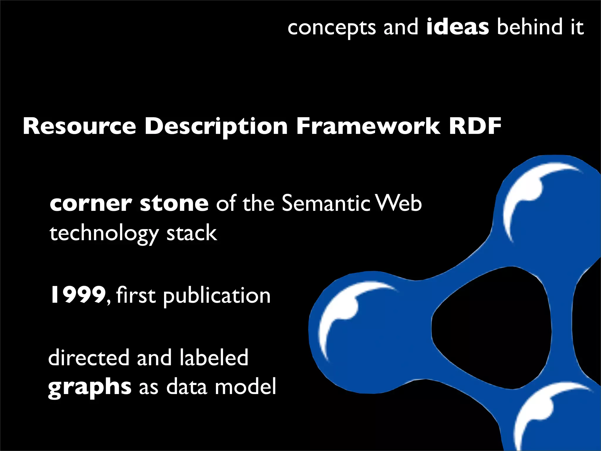 concepts and ideas behind it



Resource Description Framework RDF


 corner stone of the Semantic Web
 technology stack

 1999, ﬁrst publication

 directed and labeled
 graphs as data model
 