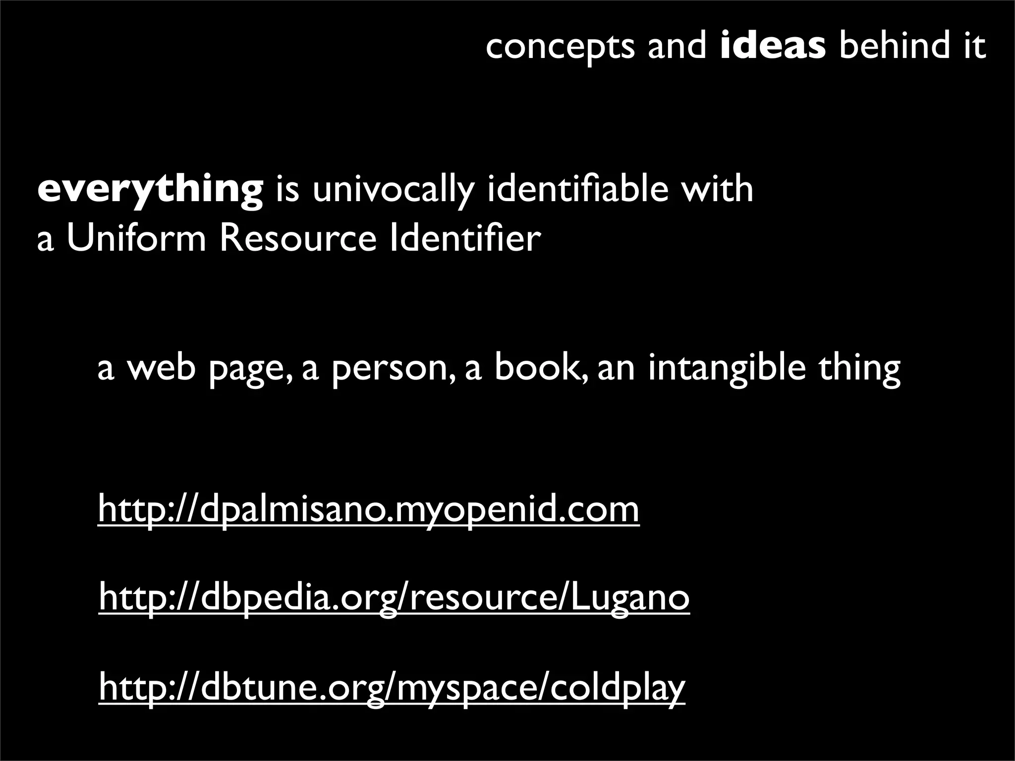 concepts and ideas behind it


everything is univocally identiﬁable with
a Uniform Resource Identiﬁer


   a web page, a person, a book, an intangible thing


   http://dpalmisano.myopenid.com

   http://dbpedia.org/resource/Lugano

   http://dbtune.org/myspace/coldplay
 