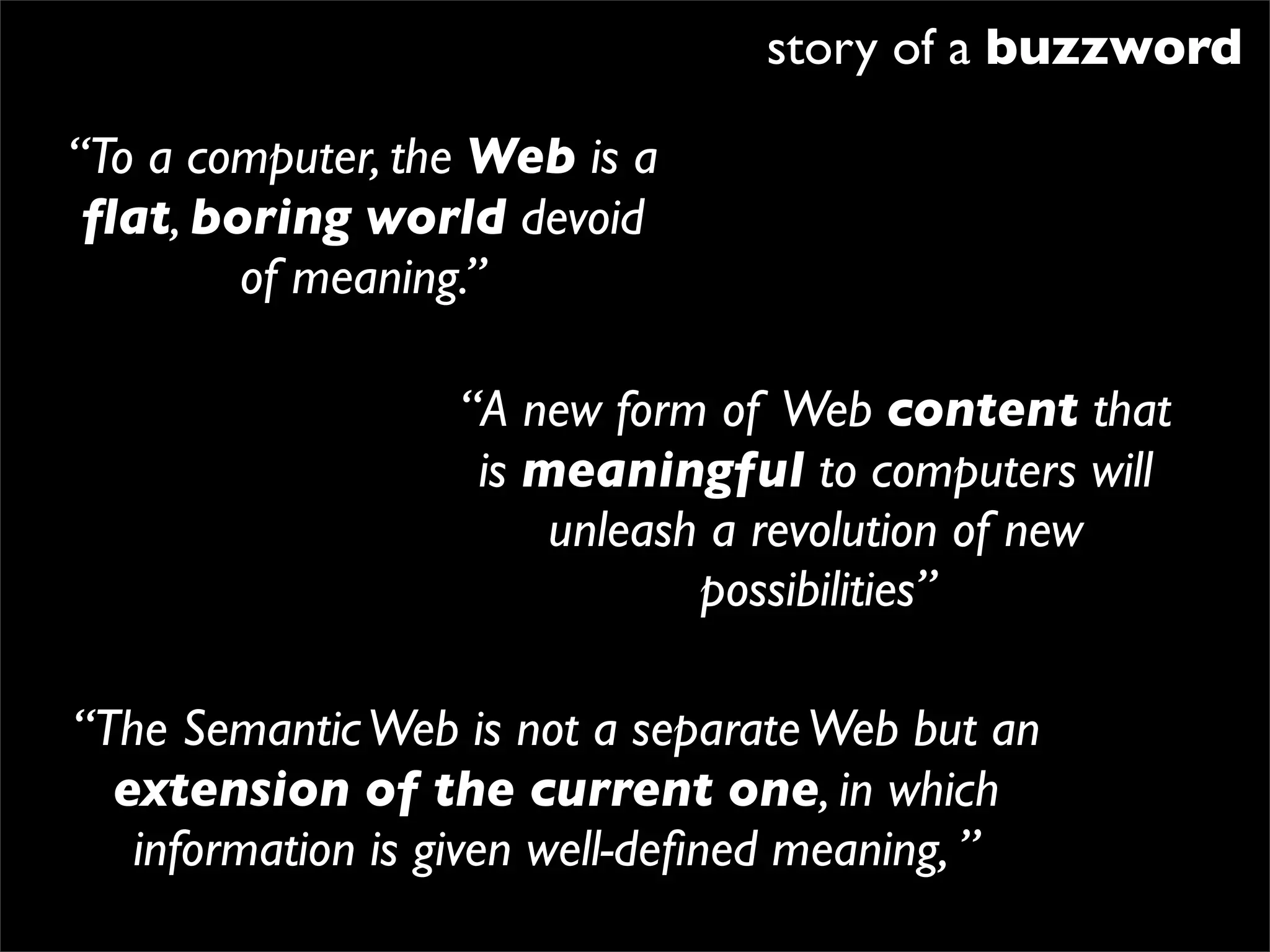 story of a buzzword

“To a computer, the Web is a
 ﬂat, boring world devoid
        of meaning.”

                  “A new form of Web content that
                   is meaningful to computers will
                       unleash a revolution of new
                              possibilities”

“The Semantic Web is not a separate Web but an
  extension of the current one, in which
   information is given well-deﬁned meaning, ”
 