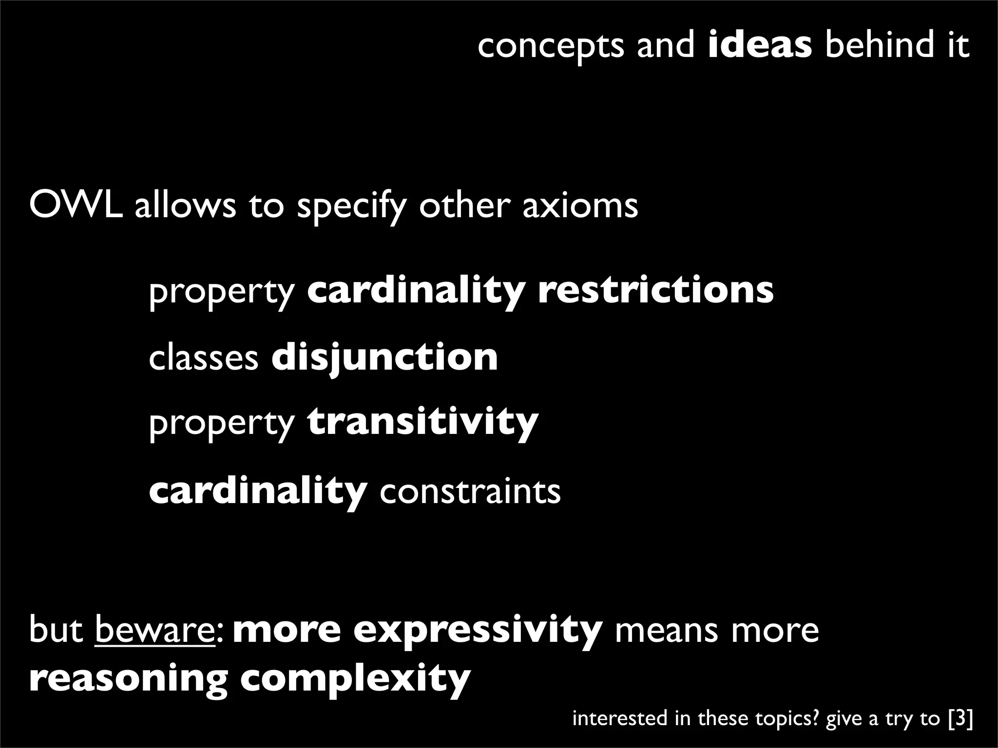 concepts and ideas behind it


OWL allows to specify other axioms

      property cardinality restrictions
      classes disjunction
      property transitivity
      cardinality constraints


but beware: more expressivity means more
reasoning complexity
                                interested in these topics? give a try to [3]
 
