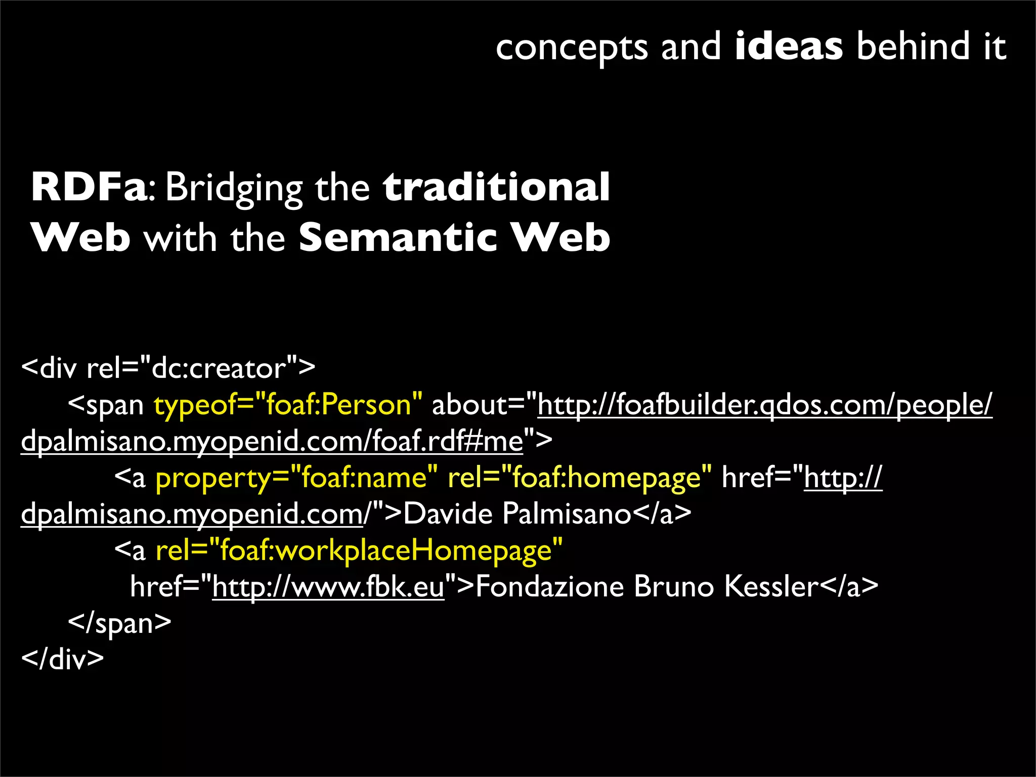 concepts and ideas behind it


RDFa: Bridging the traditional
Web with the Semantic Web

<div rel="dc:creator">

 <span typeof="foaf:Person" about="http://foafbuilder.qdos.com/people/
dpalmisano.myopenid.com/foaf.rdf#me">

 
 <a property="foaf:name" rel="foaf:homepage" href="http://
dpalmisano.myopenid.com/">Davide Palmisano</a>

 
 <a rel="foaf:workplaceHomepage"
        href="http://www.fbk.eu">Fondazione Bruno Kessler</a>

 </span>
</div>
 