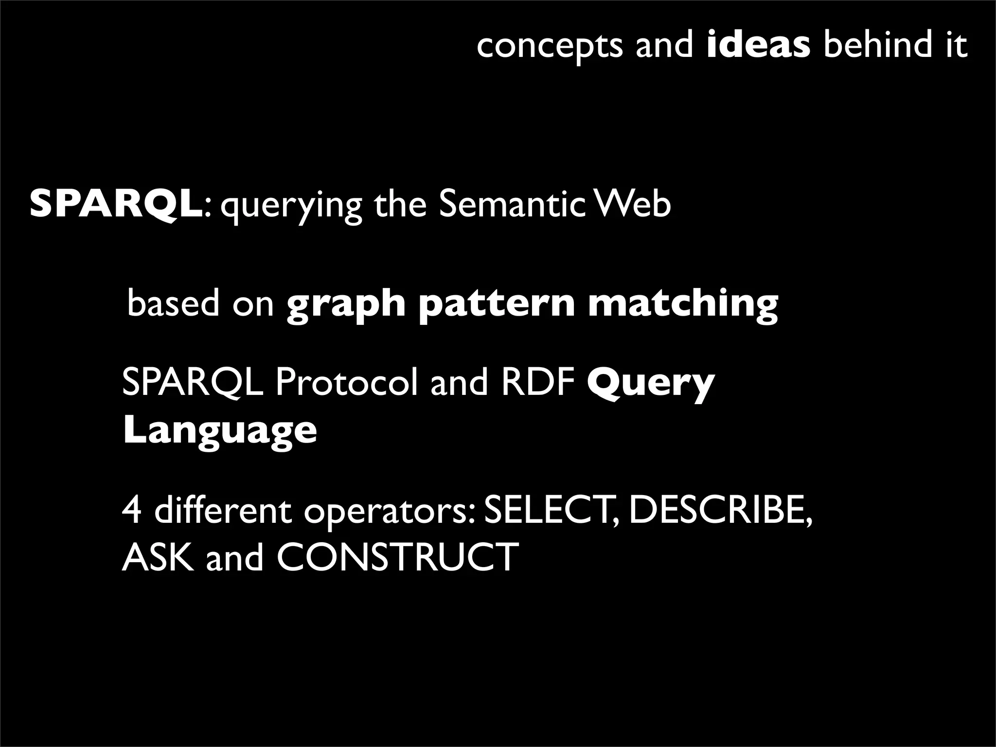 concepts and ideas behind it


SPARQL: querying the Semantic Web

     based on graph pattern matching
    SPARQL Protocol and RDF Query
    Language
    4 different operators: SELECT, DESCRIBE,
    ASK and CONSTRUCT
 