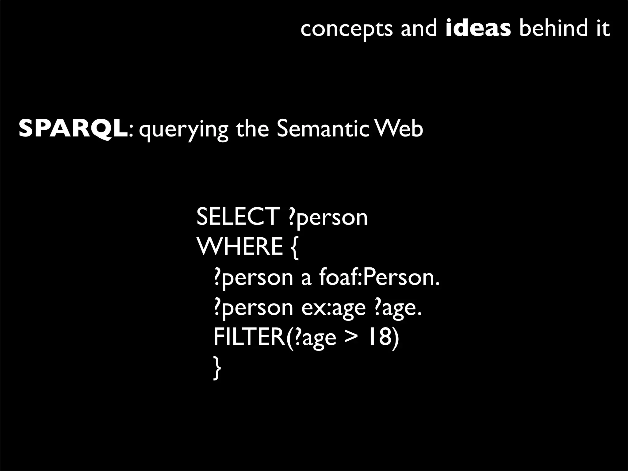 concepts and ideas behind it


SPARQL: querying the Semantic Web


              SELECT ?person
              WHERE {
               ?person a foaf:Person.
               ?person ex:age ?age.
               FILTER(?age > 18)
               }
 