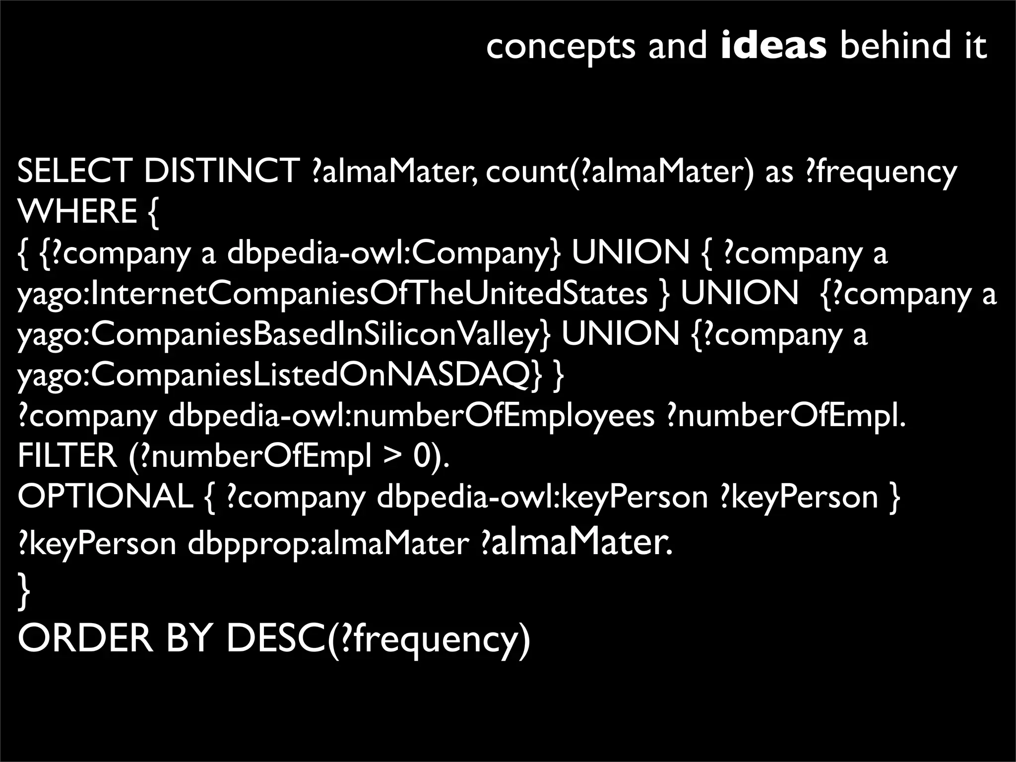 concepts and ideas behind it

SELECT DISTINCT ?almaMater, count(?almaMater) as ?frequency
WHERE {
{ {?company a dbpedia-owl:Company} UNION { ?company a
yago:InternetCompaniesOfTheUnitedStates } UNION  {?company a
yago:CompaniesBasedInSiliconValley} UNION {?company a
yago:CompaniesListedOnNASDAQ} }
?company dbpedia-owl:numberOfEmployees ?numberOfEmpl.
FILTER (?numberOfEmpl > 0).
OPTIONAL { ?company dbpedia-owl:keyPerson ?keyPerson }
?keyPerson dbpprop:almaMater ?almaMater.
}
ORDER BY DESC(?frequency)
 