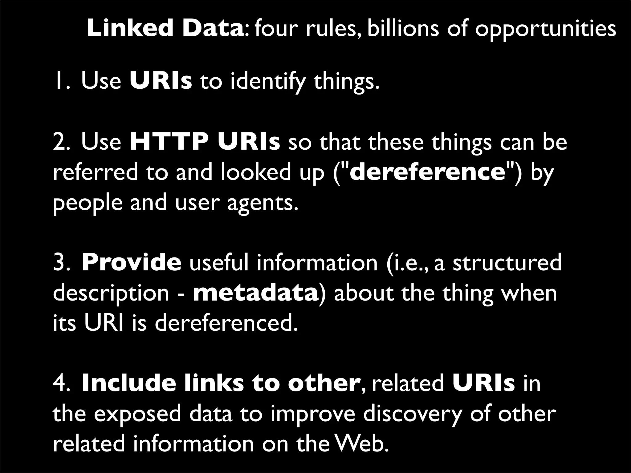 Linked Data: four rules, billions of opportunities

1.
 Use URIs to identify things.

2.
 Use HTTP URIs so that these things can be
referred to and looked up ("dereference") by
people and user agents.

3.
 Provide useful information (i.e., a structured
description - metadata) about the thing when
its URI is dereferenced.

4.
 Include links to other, related URIs in
the exposed data to improve discovery of other
related information on the Web.
 