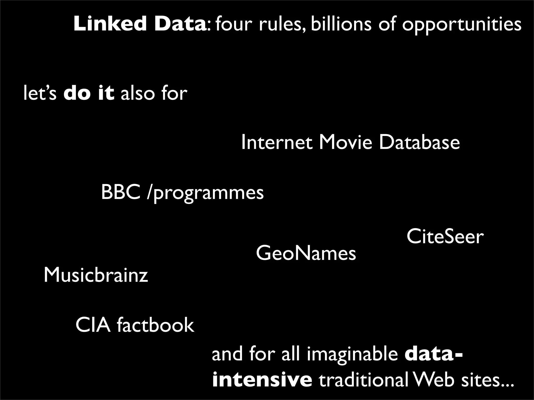Linked Data: four rules, billions of opportunities


let’s do it also for

                          Internet Movie Database

         BBC /programmes

                                            CiteSeer
                           GeoNames
  Musicbrainz

      CIA factbook
                       and for all imaginable data-
                       intensive traditional Web sites...
 