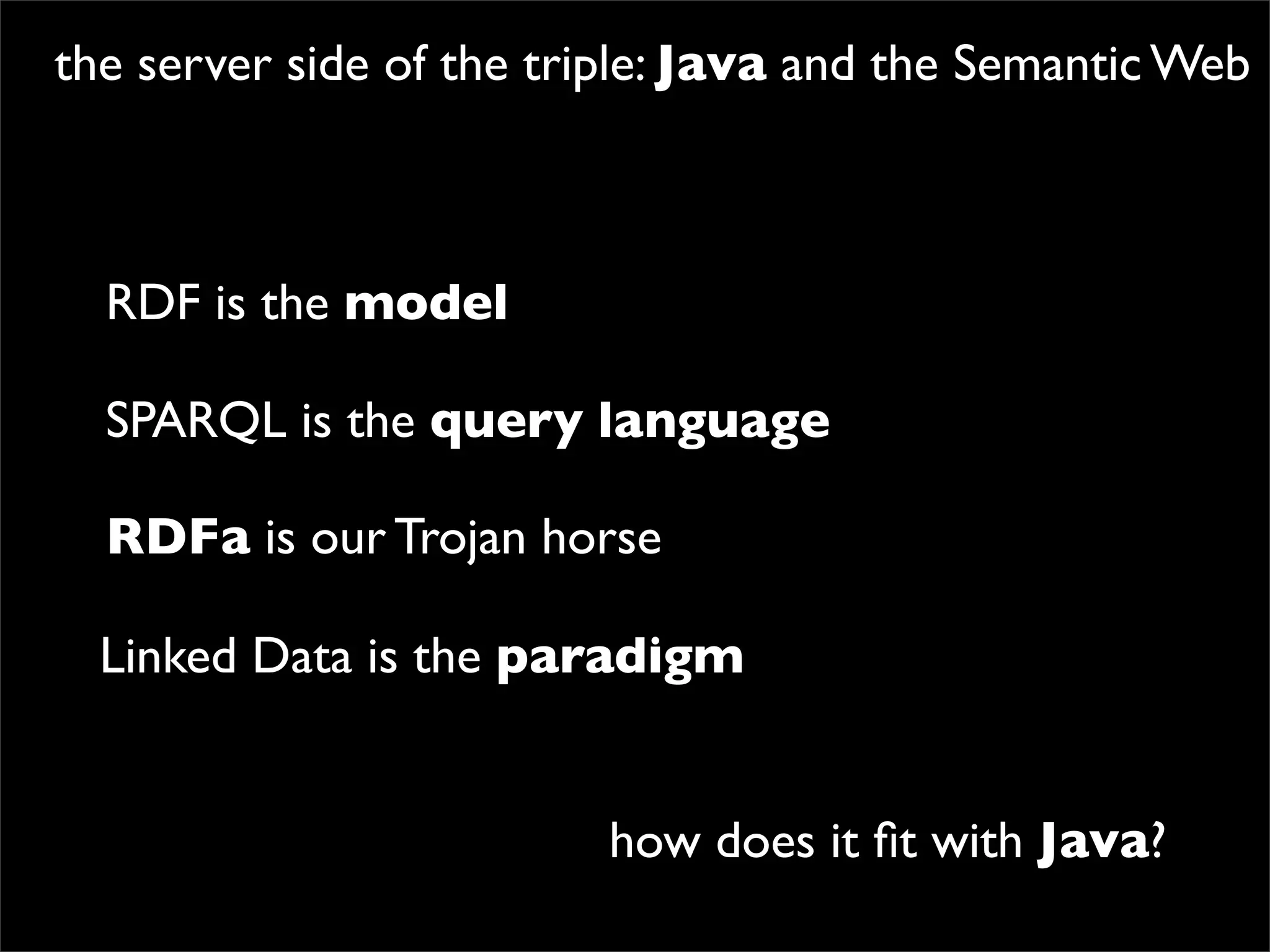 the server side of the triple: Java and the Semantic Web



  RDF is the model

  SPARQL is the query language

  RDFa is our Trojan horse

  Linked Data is the paradigm


                         how does it ﬁt with Java?
 