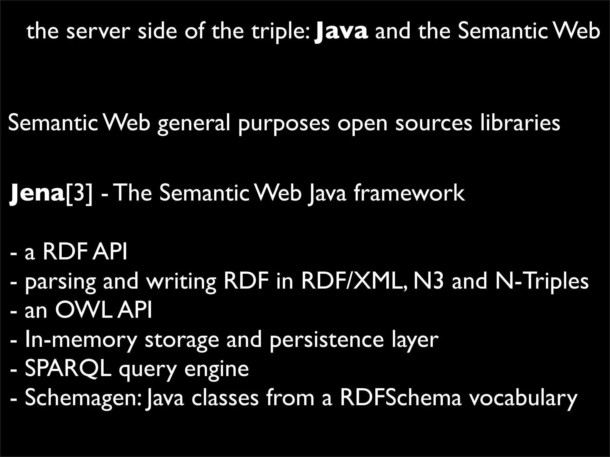 the server side of the triple: Java and the Semantic Web


Semantic Web general purposes open sources libraries

Jena[3] - The Semantic Web Java framework

- a RDF API
- parsing and writing RDF in RDF/XML, N3 and N-Triples
- an OWL API
- In-memory storage and persistence layer
- SPARQL query engine
- Schemagen: Java classes from a RDFSchema vocabulary
 