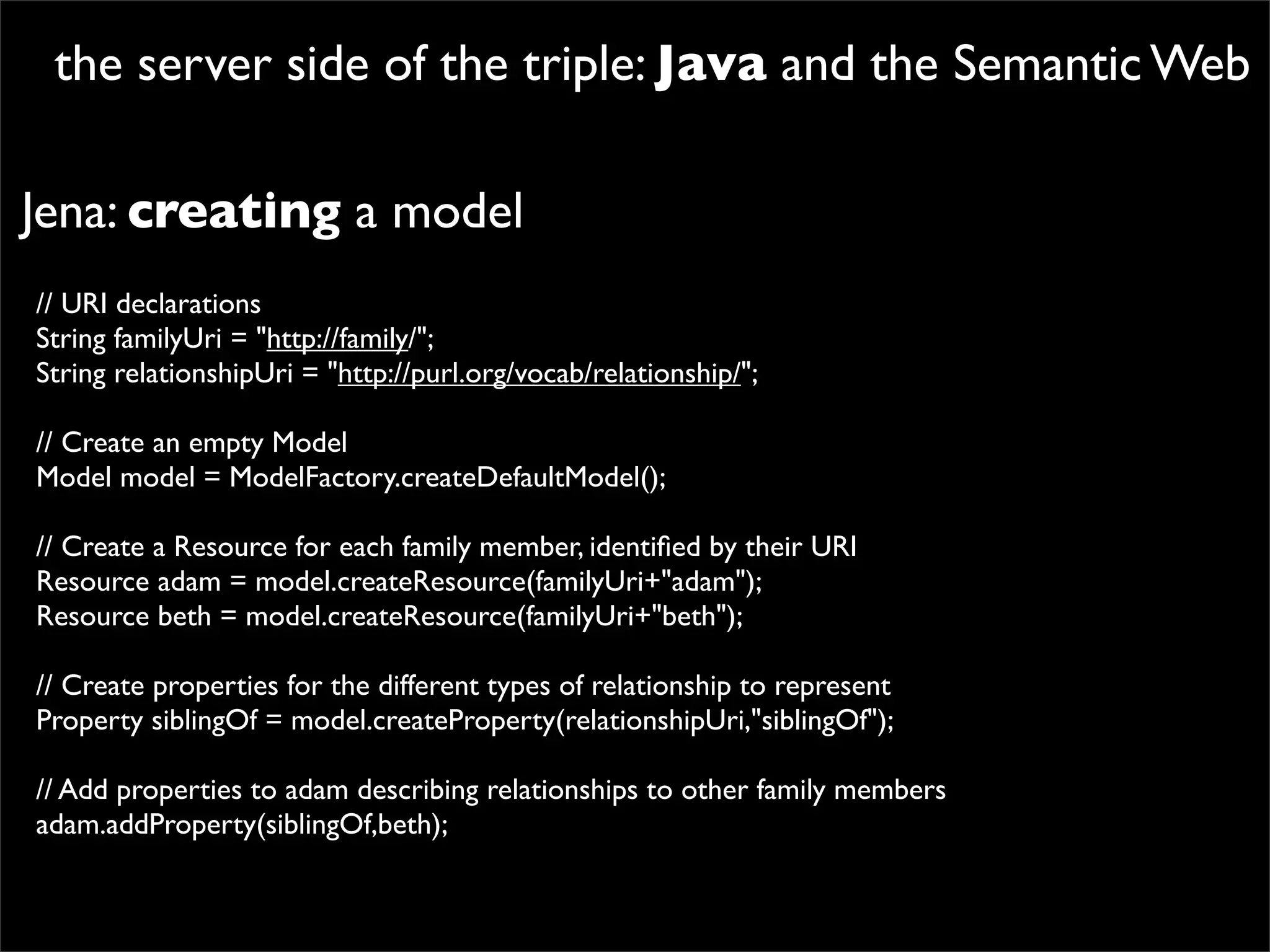 the server side of the triple: Java and the Semantic Web

Jena: creating a model
// URI declarations
String familyUri = "http://family/";
String relationshipUri = "http://purl.org/vocab/relationship/";

// Create an empty Model
Model model = ModelFactory.createDefaultModel();

// Create a Resource for each family member, identiﬁed by their URI
Resource adam = model.createResource(familyUri+"adam");
Resource beth = model.createResource(familyUri+"beth");

// Create properties for the different types of relationship to represent
Property siblingOf = model.createProperty(relationshipUri,"siblingOf");

// Add properties to adam describing relationships to other family members
adam.addProperty(siblingOf,beth);
 