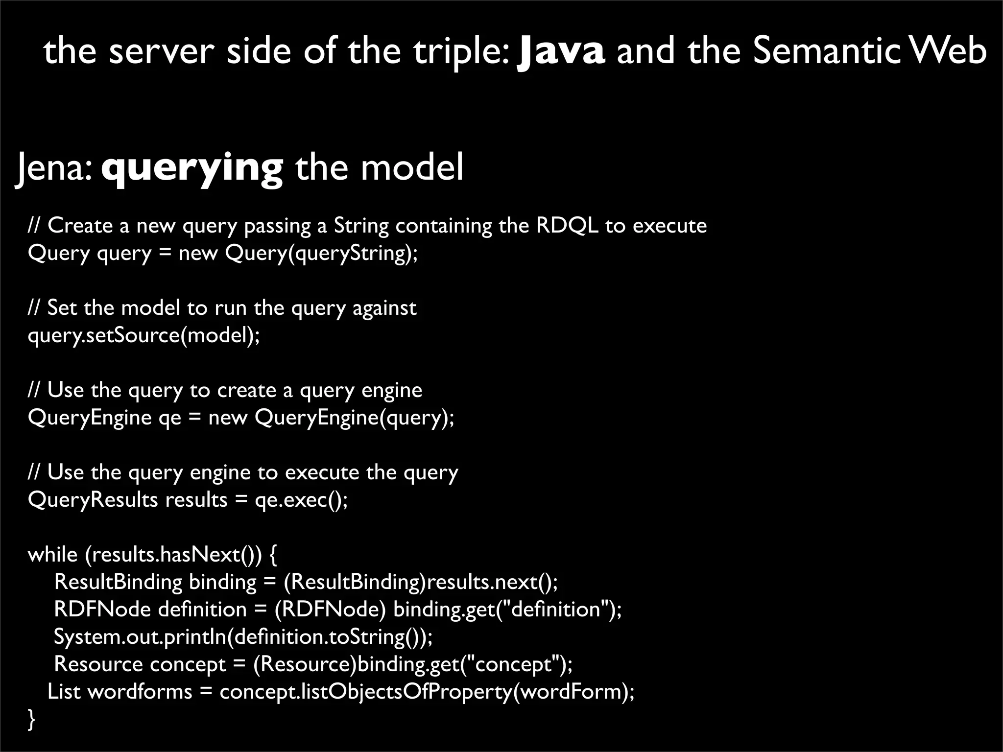 the server side of the triple: Java and the Semantic Web

Jena: querying the model
// Create a new query passing a String containing the RDQL to execute
Query query = new Query(queryString);

// Set the model to run the query against
query.setSource(model);

// Use the query to create a query engine
QueryEngine qe = new QueryEngine(query);

// Use the query engine to execute the query
QueryResults results = qe.exec();

while (results.hasNext()) {
   ResultBinding binding = (ResultBinding)results.next();
   RDFNode deﬁnition = (RDFNode) binding.get("deﬁnition");
   System.out.println(deﬁnition.toString());
   Resource concept = (Resource)binding.get("concept");
  List wordforms = concept.listObjectsOfProperty(wordForm);
}
 