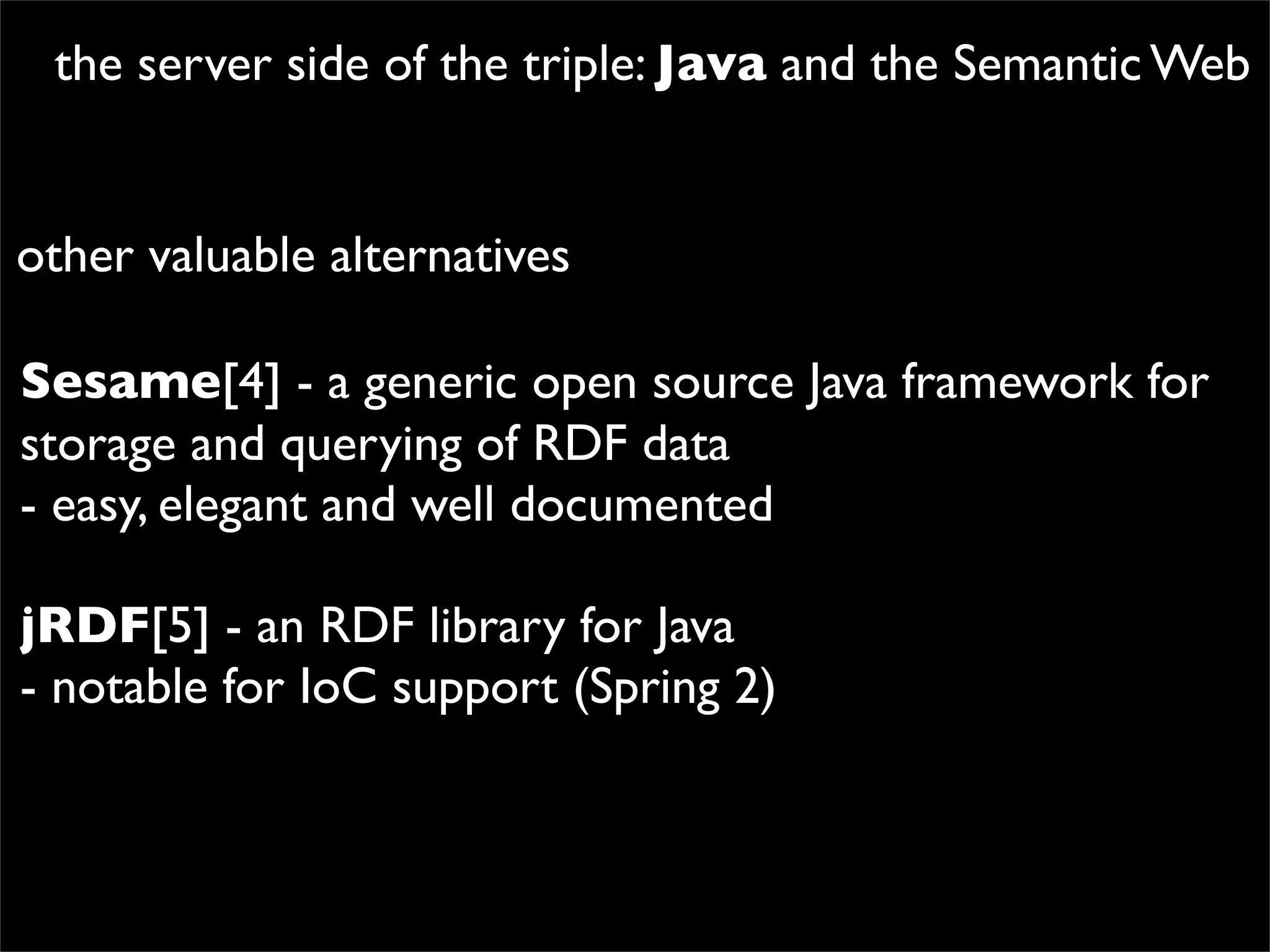 the server side of the triple: Java and the Semantic Web


other valuable alternatives

Sesame[4] - a generic open source Java framework for
storage and querying of RDF data
- easy, elegant and well documented

jRDF[5] - an RDF library for Java
- notable for IoC support (Spring 2)
 