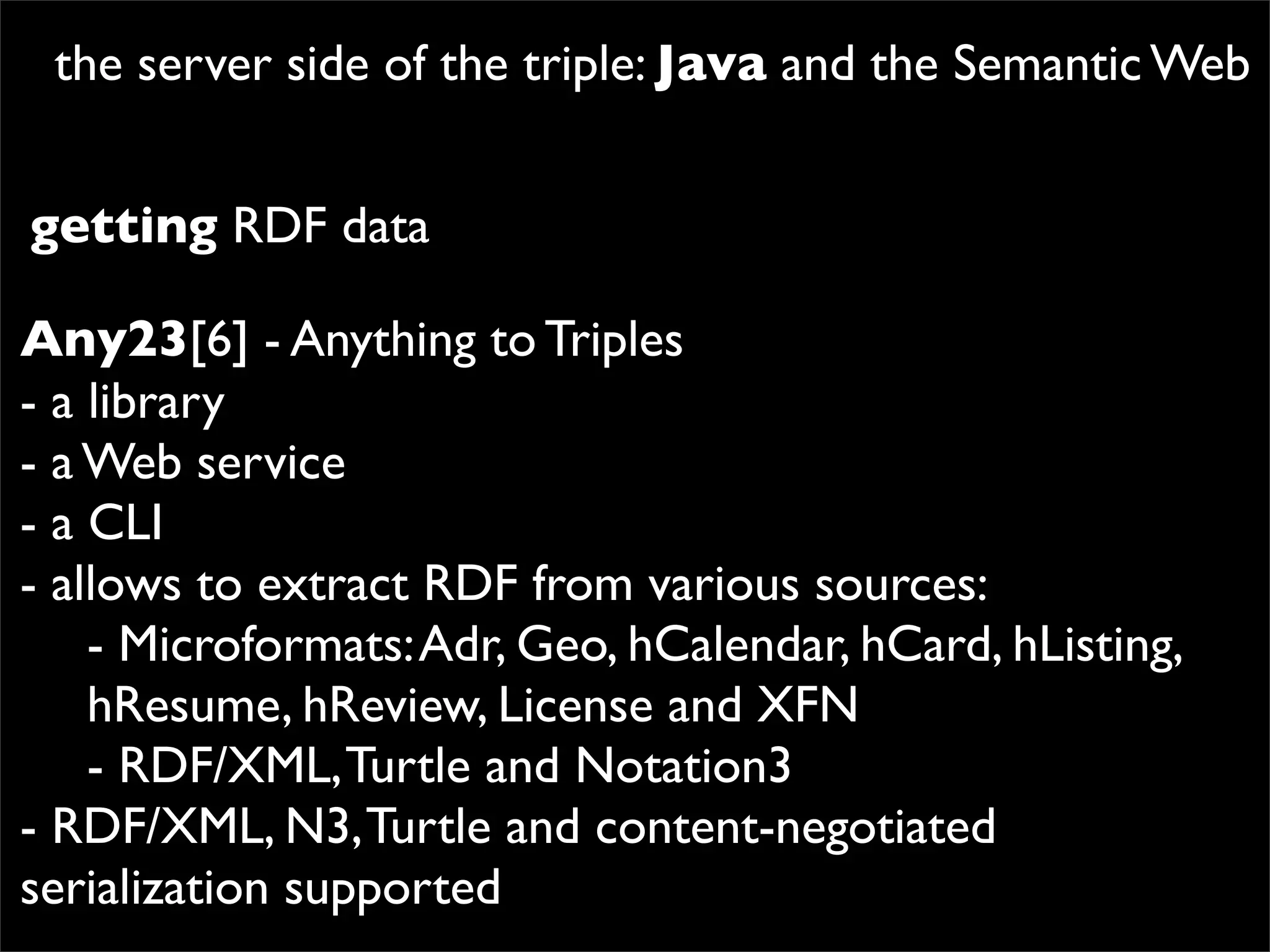 the server side of the triple: Java and the Semantic Web


getting RDF data

Any23[6] - Anything to Triples
- a library
- a Web service
- a CLI
- allows to extract RDF from various sources:
    - Microformats: Adr, Geo, hCalendar, hCard, hListing,
    hResume, hReview, License and XFN
    - RDF/XML, Turtle and Notation3
- RDF/XML, N3, Turtle and content-negotiated
serialization supported
 