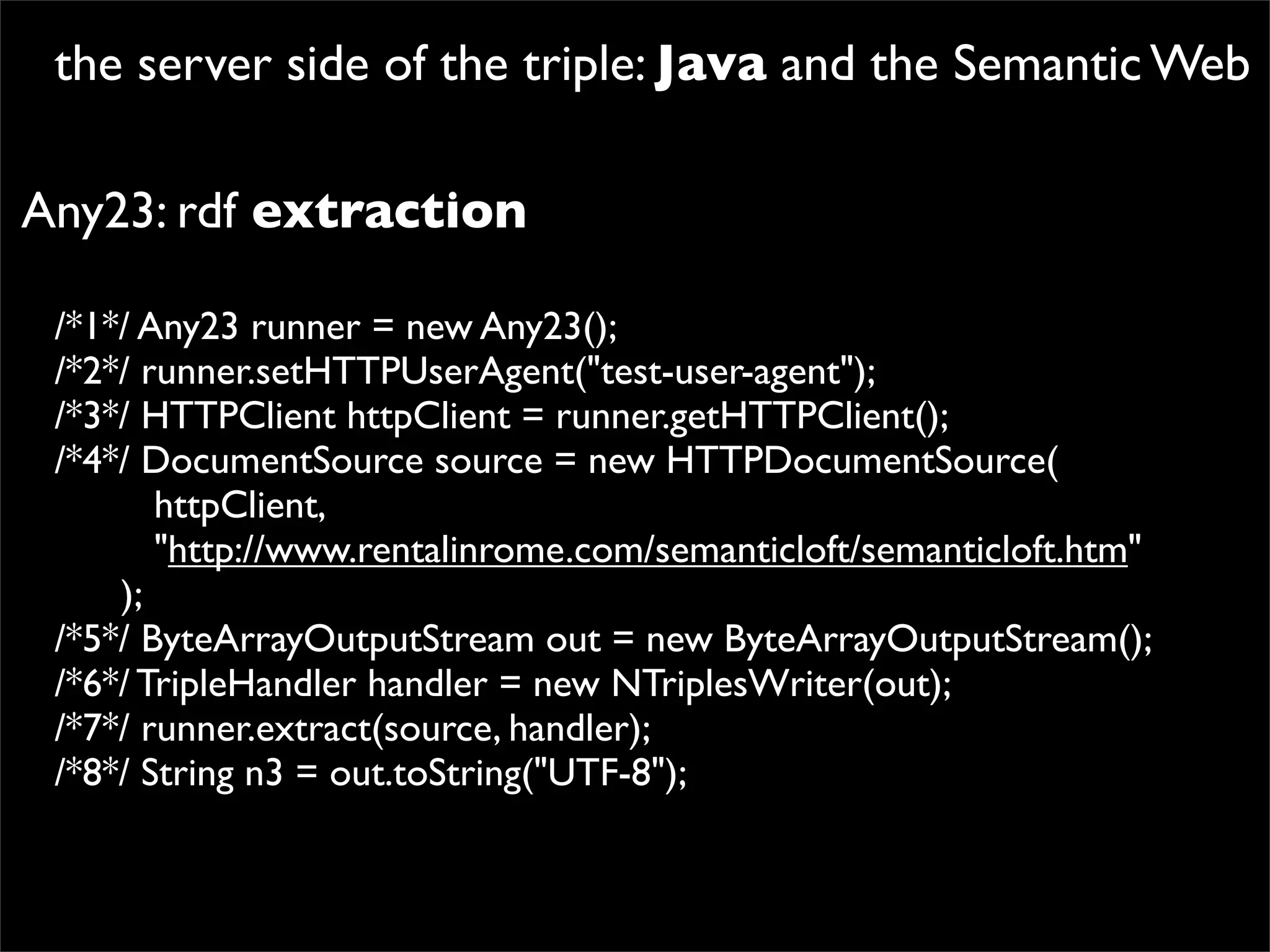 the server side of the triple: Java and the Semantic Web

Any23: rdf extraction

 /*1*/ Any23 runner = new Any23();
 /*2*/ runner.setHTTPUserAgent("test-user-agent");
 /*3*/ HTTPClient httpClient = runner.getHTTPClient();
 /*4*/ DocumentSource source = new HTTPDocumentSource(
          httpClient,
          "http://www.rentalinrome.com/semanticloft/semanticloft.htm"
       );
 /*5*/ ByteArrayOutputStream out = new ByteArrayOutputStream();
 /*6*/ TripleHandler handler = new NTriplesWriter(out);
 /*7*/ runner.extract(source, handler);
 /*8*/ String n3 = out.toString("UTF-8");
 
