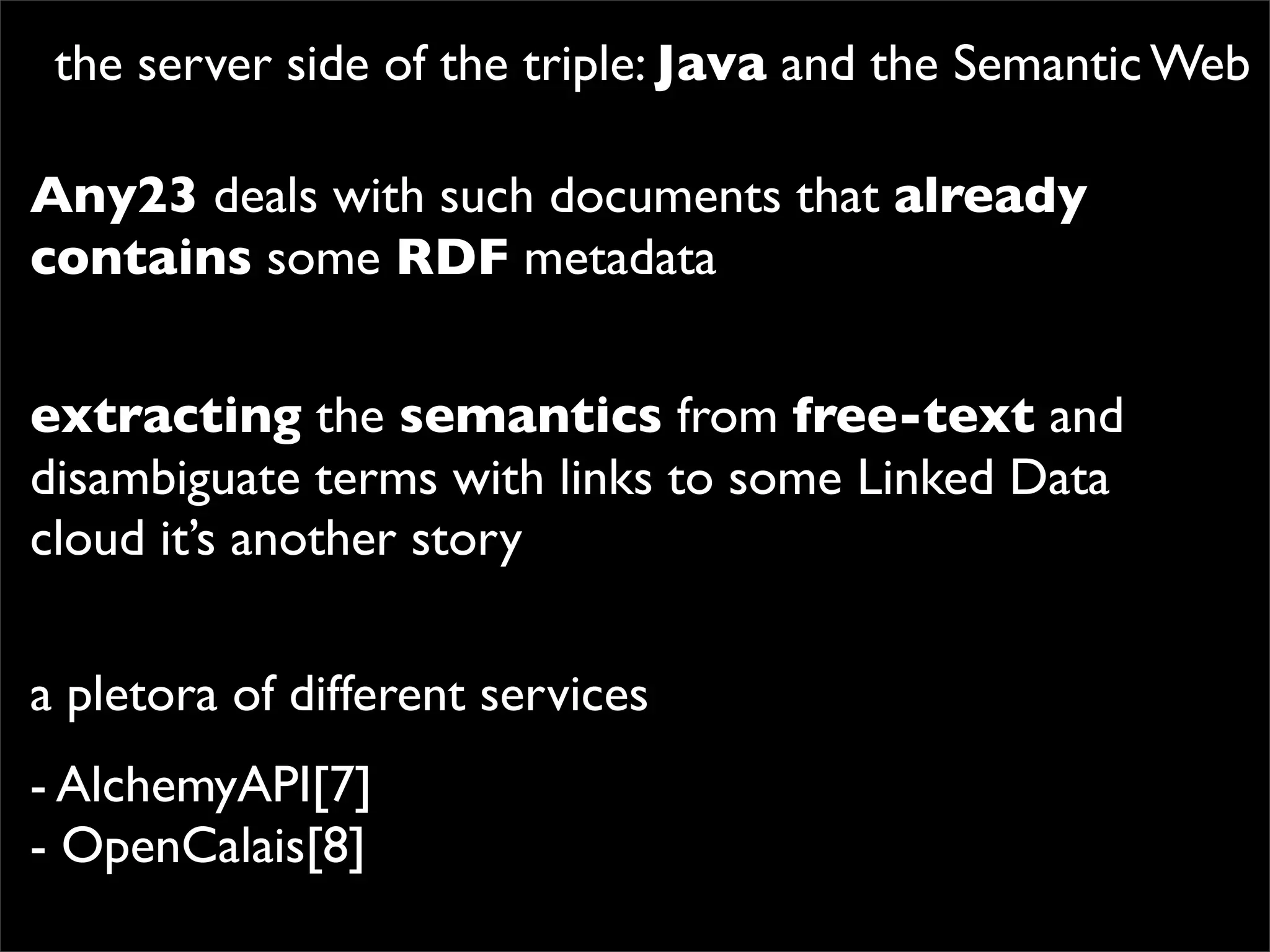 the server side of the triple: Java and the Semantic Web

Any23 deals with such documents that already
contains some RDF metadata


extracting the semantics from free-text and
disambiguate terms with links to some Linked Data
cloud it’s another story

a pletora of different services
- AlchemyAPI[7]
- OpenCalais[8]
 