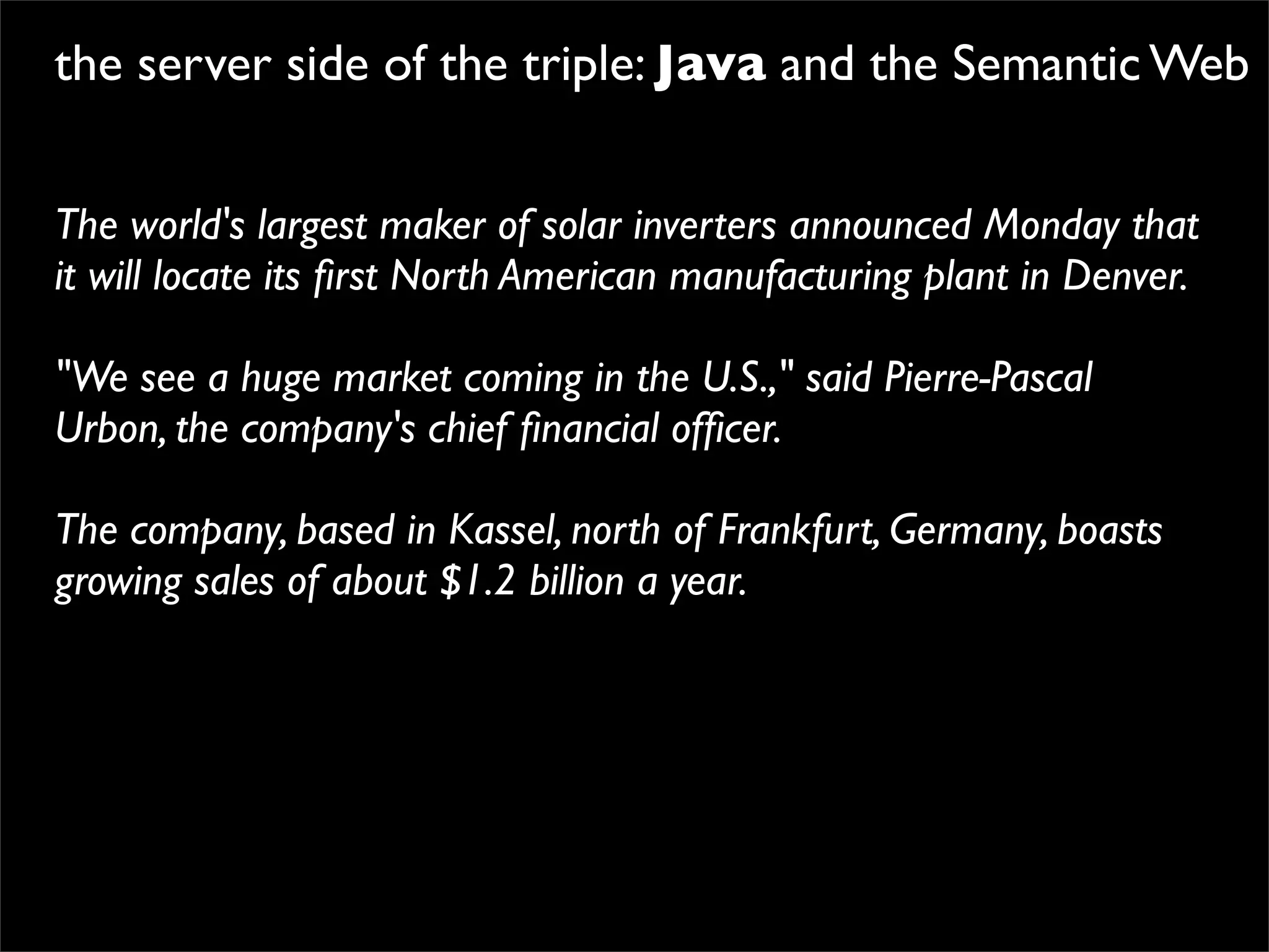 the server side of the triple: Java and the Semantic Web


The world's largest maker of solar inverters announced Monday that
it will locate its ﬁrst North American manufacturing plant in Denver.

"We see a huge market coming in the U.S.," said Pierre-Pascal
Urbon, the company's chief ﬁnancial ofﬁcer.

The company, based in Kassel, north of Frankfurt, Germany, boasts
growing sales of about $1.2 billion a year.
 