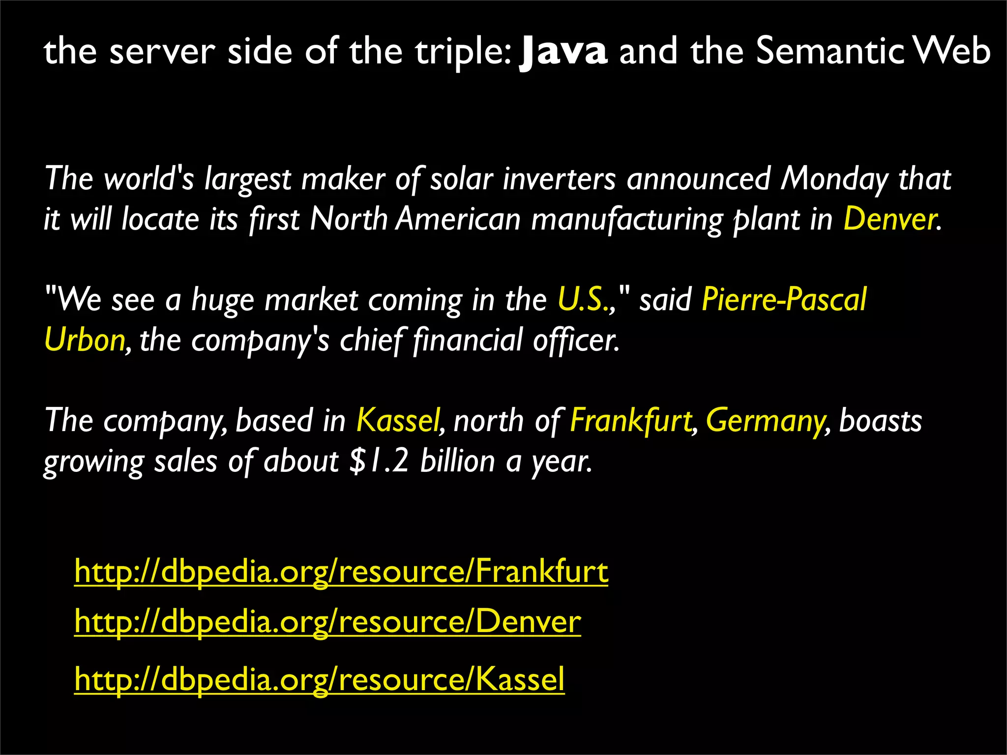 the server side of the triple: Java and the Semantic Web


The world's largest maker of solar inverters announced Monday that
it will locate its ﬁrst North American manufacturing plant in Denver.

"We see a huge market coming in the U.S.," said Pierre-Pascal
Urbon, the company's chief ﬁnancial ofﬁcer.

The company, based in Kassel, north of Frankfurt, Germany, boasts
growing sales of about $1.2 billion a year.


  http://dbpedia.org/resource/Frankfurt
  http://dbpedia.org/resource/Denver
  http://dbpedia.org/resource/Kassel
 