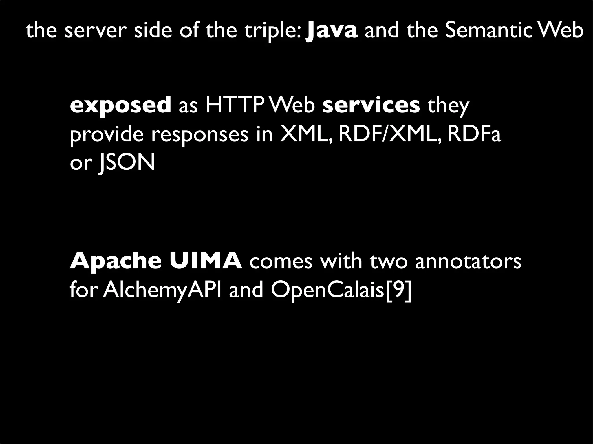 the server side of the triple: Java and the Semantic Web


    exposed as HTTP Web services they
    provide responses in XML, RDF/XML, RDFa
    or JSON



    Apache UIMA comes with two annotators
    for AlchemyAPI and OpenCalais[9]
 