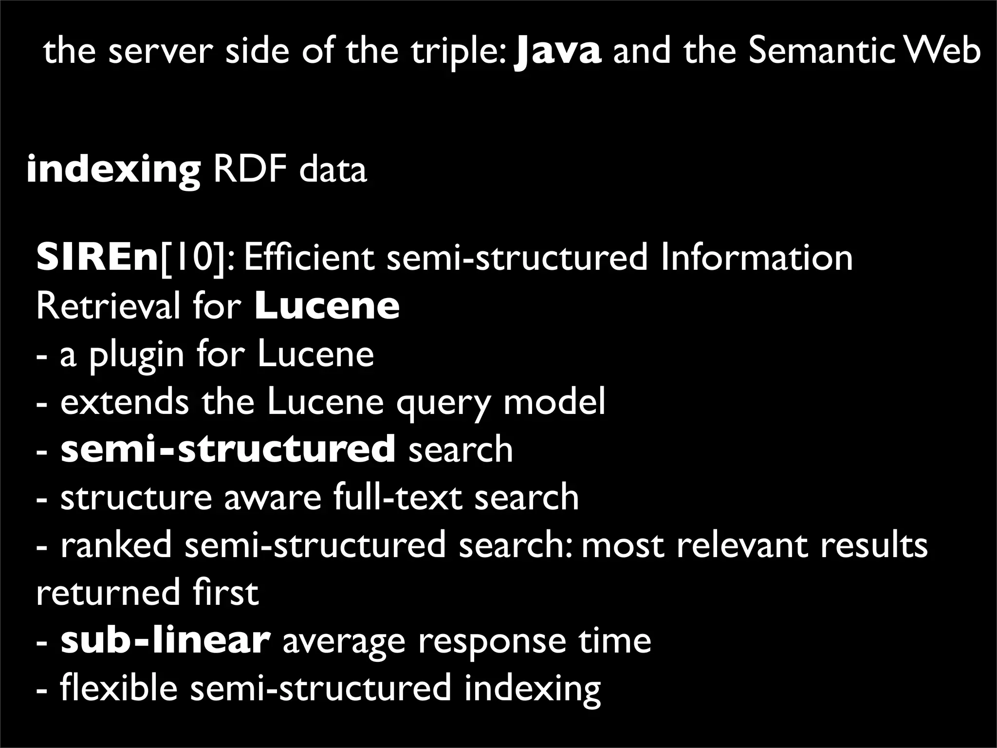 the server side of the triple: Java and the Semantic Web

indexing RDF data

SIREn[10]: Efﬁcient semi-structured Information
Retrieval for Lucene
- a plugin for Lucene
- extends the Lucene query model
- semi-structured search
- structure aware full-text search
- ranked semi-structured search: most relevant results
returned ﬁrst
- sub-linear average response time
- ﬂexible semi-structured indexing
 