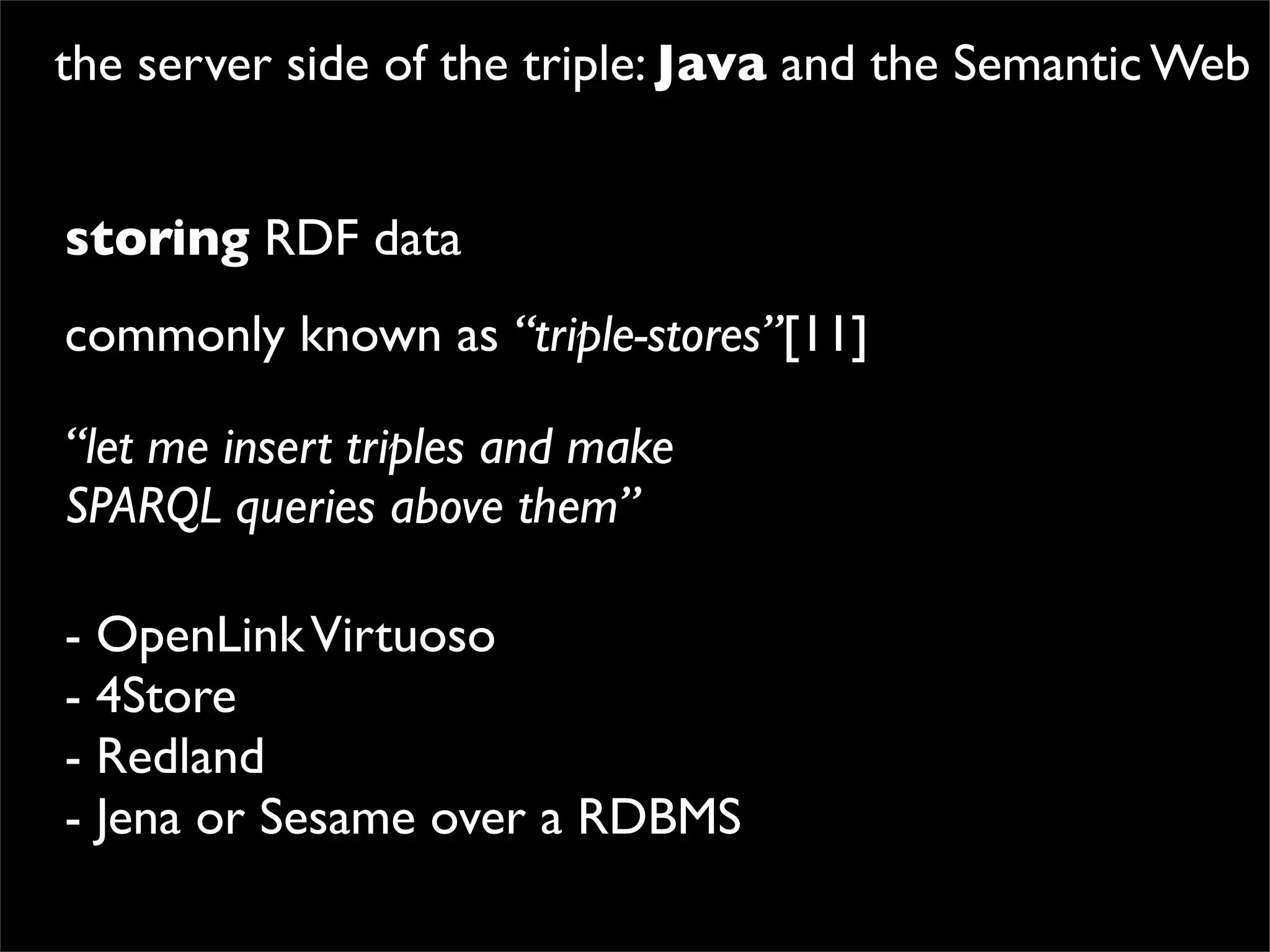 the server side of the triple: Java and the Semantic Web


storing RDF data
commonly known as “triple-stores”[11]

“let me insert triples and make
SPARQL queries above them”

- OpenLink Virtuoso
- 4Store
- Redland
- Jena or Sesame over a RDBMS
 