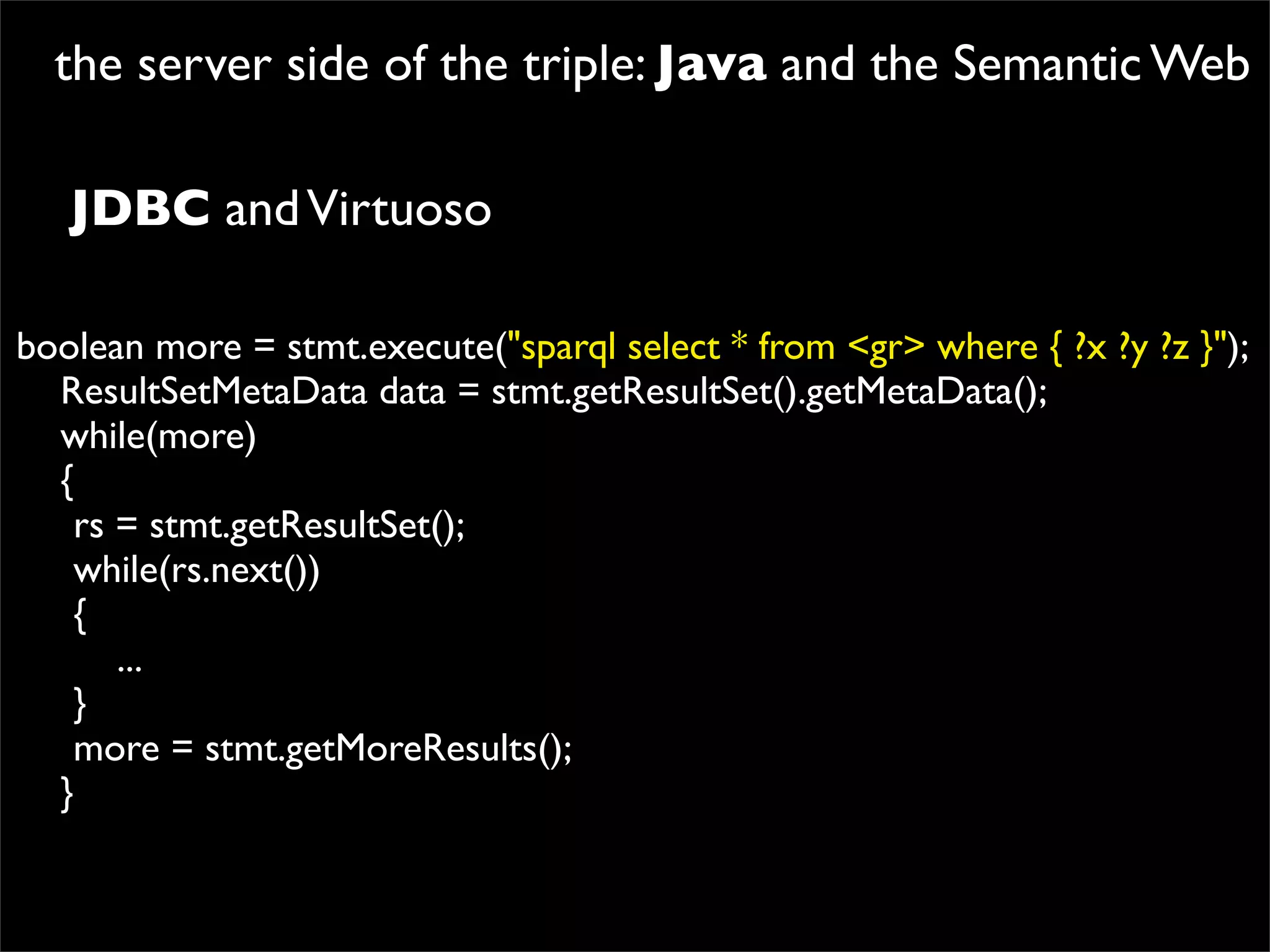 the server side of the triple: Java and the Semantic Web

   JDBC and Virtuoso

boolean more = stmt.execute("sparql select * from <gr> where { ?x ?y ?z }");
  ResultSetMetaData data = stmt.getResultSet().getMetaData();
  while(more)
  {

 rs = stmt.getResultSet();

 while(rs.next())

 {
      ...

 }

 more = stmt.getMoreResults();
  }
 