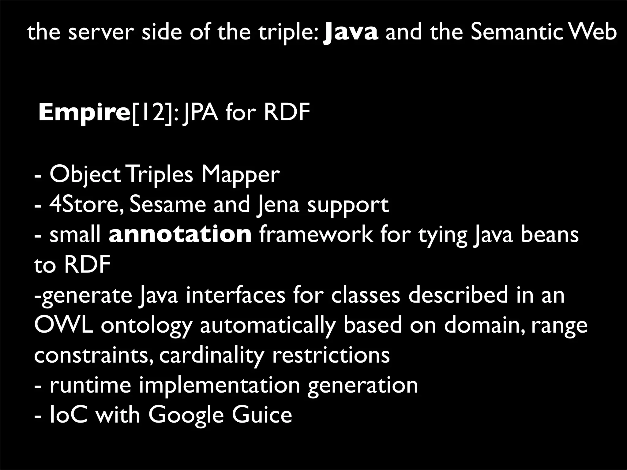the server side of the triple: Java and the Semantic Web


Empire[12]: JPA for RDF

- Object Triples Mapper
- 4Store, Sesame and Jena support
- small annotation framework for tying Java beans
to RDF
-generate Java interfaces for classes described in an
OWL ontology automatically based on domain, range
constraints, cardinality restrictions
- runtime implementation generation
- IoC with Google Guice
 