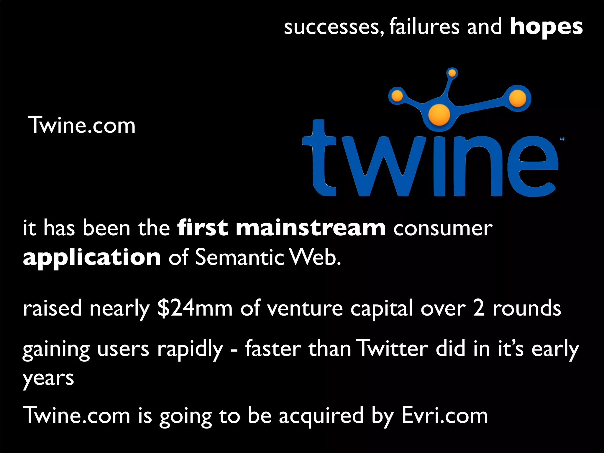 successes, failures and hopes


Twine.com



it has been the ﬁrst mainstream consumer
application of Semantic Web.

raised nearly $24mm of venture capital over 2 rounds
gaining users rapidly - faster than Twitter did in it’s early
years
Twine.com is going to be acquired by Evri.com
 