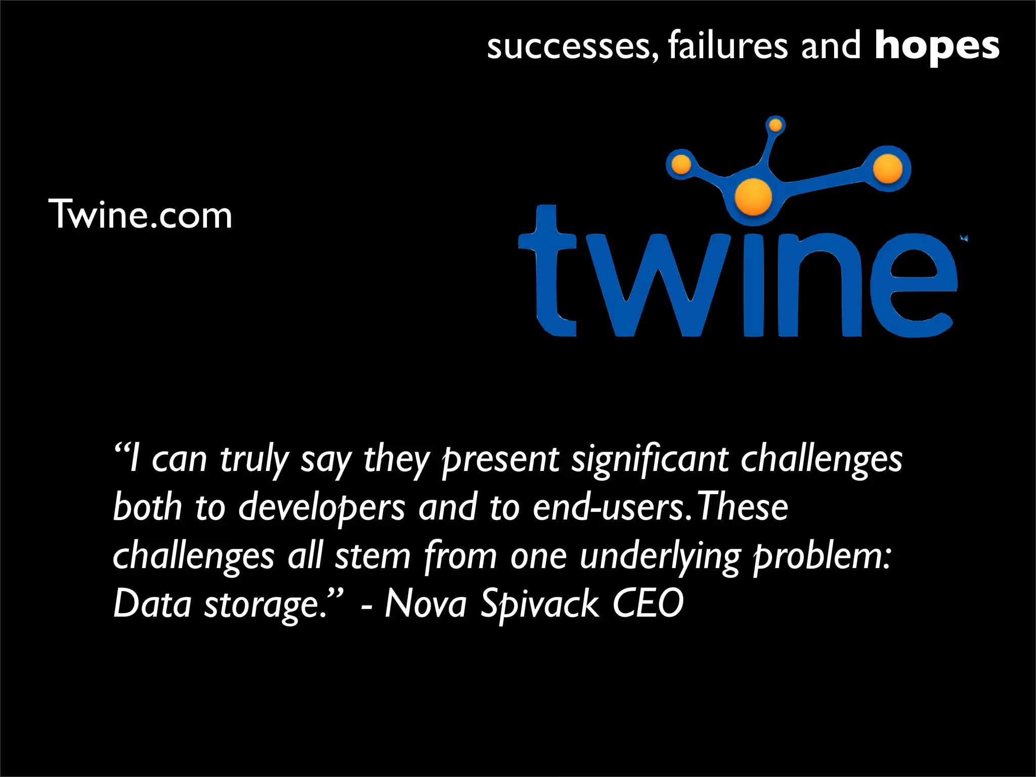 successes, failures and hopes


Twine.com




   “I can truly say they present signiﬁcant challenges
   both to developers and to end-users.These
   challenges all stem from one underlying problem:
   Data storage.” - Nova Spivack CEO
 