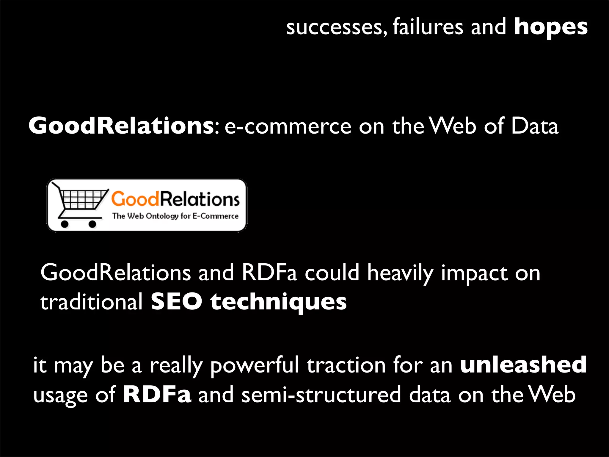 successes, failures and hopes


GoodRelations: e-commerce on the Web of Data




GoodRelations and RDFa could heavily impact on
traditional SEO techniques

it may be a really powerful traction for an unleashed
usage of RDFa and semi-structured data on the Web
 