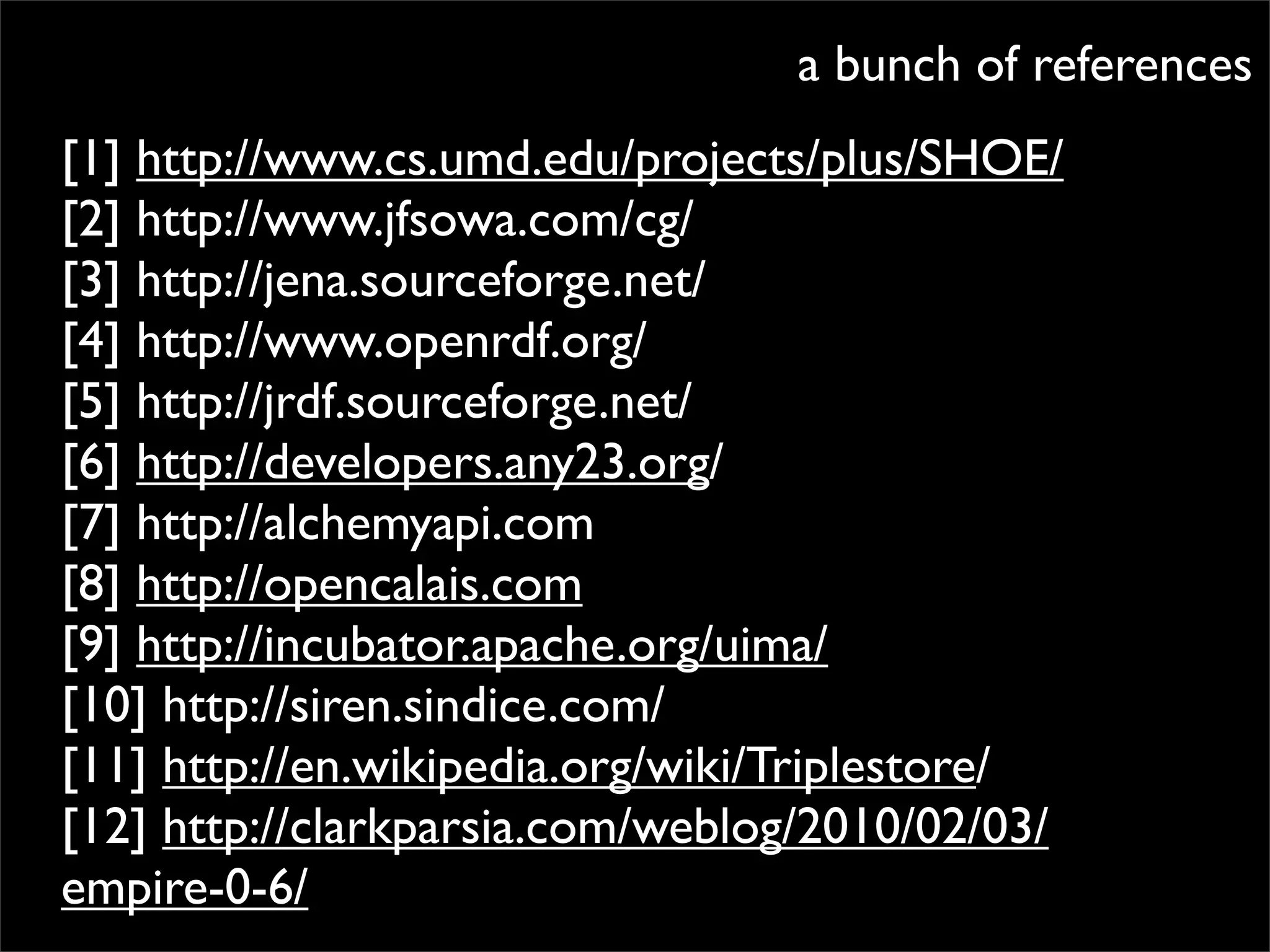 a bunch of references
[1] http://www.cs.umd.edu/projects/plus/SHOE/
[2] http://www.jfsowa.com/cg/
[3] http://jena.sourceforge.net/
[4] http://www.openrdf.org/
[5] http://jrdf.sourceforge.net/
[6] http://developers.any23.org/
[7] http://alchemyapi.com
[8] http://opencalais.com
[9] http://incubator.apache.org/uima/
[10] http://siren.sindice.com/
[11] http://en.wikipedia.org/wiki/Triplestore/
[12] http://clarkparsia.com/weblog/2010/02/03/
empire-0-6/
 