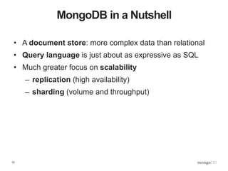 10
MongoDB in a Nutshell
• A document store: more complex data than relational
• Query language is just about as expressive as SQL
• Much greater focus on scalability
– replication (high availability)
– sharding (volume and throughput)
 