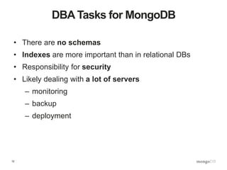 12
DBA Tasks for MongoDB
• There are no schemas
• Indexes are more important than in relational DBs
• Responsibility for security
• Likely dealing with a lot of servers
– monitoring
– backup
– deployment
 