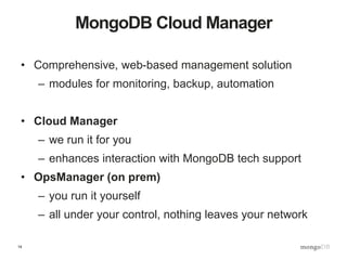 14
MongoDB Cloud Manager
• Comprehensive, web-based management solution
– modules for monitoring, backup, automation
• Cloud Manager
– we run it for you
– enhances interaction with MongoDB tech support
• OpsManager (on prem)
– you run it yourself
– all under your control, nothing leaves your network
 