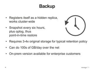 16
Backup
• Registers itself as a hidden replica,
works cluster-wide
• Snapshot every six hours,
plus oplog, thus
point-in-time restore
• Requires 3-4x original storage for typical retention policy
• Can do 100s of GB/day over the net
• On-prem version available for enterprise customers
 