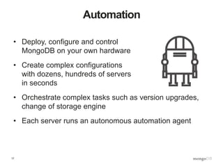 17
Automation
• Deploy, configure and control
MongoDB on your own hardware
• Create complex configurations
with dozens, hundreds of servers
in seconds
• Orchestrate complex tasks such as version upgrades,
change of storage engine
• Each server runs an autonomous automation agent
 