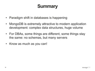 18
Summary
• Paradigm shift in databases is happening
• MongoDB is extremely attractive to modern application
development: complex data structures, huge volume
• For DBAs, some things are different, some things stay
the same: no schemas, but many servers
• Know as much as you can!
 