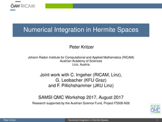 Numerical Integration in Hermite Spaces
Peter Kritzer
Johann Radon Institute for Computational and Applied Mathematics (RICAM)
Austrian Academy of Sciences
Linz, Austria
Joint work with C. Irrgeher (RICAM, Linz),
G. Leobacher (KFU Graz)
and F. Pillichshammer (JKU Linz)
SAMSI QMC Workshop 2017, August 2017
Research supported by the Austrian Science Fund, Project F5506-N26
Peter Kritzer Numerical Integration in Hermite Spaces 1
 