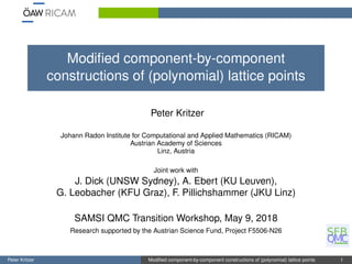 Modiﬁed component-by-component
constructions of (polynomial) lattice points
Peter Kritzer
Johann Radon Institute for Computational and Applied Mathematics (RICAM)
Austrian Academy of Sciences
Linz, Austria
Joint work with
J. Dick (UNSW Sydney), A. Ebert (KU Leuven),
G. Leobacher (KFU Graz), F. Pillichshammer (JKU Linz)
SAMSI QMC Transition Workshop, May 9, 2018
Research supported by the Austrian Science Fund, Project F5506-N26
Peter Kritzer Modiﬁed component-by-component constructions of (polynomial) lattice points 1
 