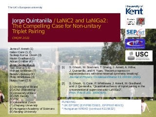 The UK’s European university
Jorge Quintanilla / LaNiC2 and LaNiGa2:
The Compelling Case for Non-unitary
Triplet Pairing
CMQM 2021
FUNDING:
* UK EPSRC (EP/P007392/1, EP/P00749X/1)
* Hungarian NRDIO (contract K115632)
James F Annett (1)
Gábor Csire (1,2)
Sudeep Kumar Ghosh (3)
Martin Gradhand (1)
Adrian D Hillier (4)
Jorge Quintanilla (3)
Tian Shang (5,6)
Michael Smidman (7)
Balázs Újfalussy (8)
Philip Whittlesea (3)
Huiqiu Yuan (7,9)
(1) University of Bristol
(2) ICN2 (Barcelona)
(3) University of Kent
(4) ISIS Facility
(5) PSI
(6) Universität Zürich
(7) Zhejiang University
(8) Hungarian Academy of Sciences
(9) Nanjing University
[1] S. Ghosh, M. Smidman, T. Shang, J. Annett, A. Hillier,
J. Quintanilla, and H. Yuan, “Recent progress on
superconductors with time-reversal symmetry breaking”,
Journal of Physics: Condensed Matter 33, 033001 (2021).
[2] S. Ghosh, G. Csire, P. Whittlesea, J. Annett, M. Gradhand,
and J. Quintanilla, “Quantitative theory of triplet pairing in the
unconventional superconductor LaNiGa2”,
Phys. Rev. B 101, 100506(R).
 