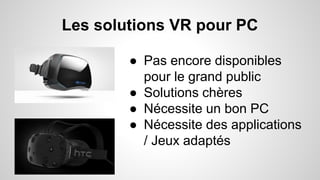 Les solutions VR pour PC
● Pas encore disponibles
pour le grand public
● Solutions chères
● Nécessite un bon PC
● Nécessite des applications
/ Jeux adaptés
 