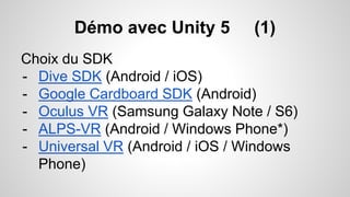 Démo avec Unity 5 (1)
Choix du SDK
- Dive SDK (Android / iOS)
- Google Cardboard SDK (Android)
- Oculus VR (Samsung Galaxy Note / S6)
- ALPS-VR (Android / Windows Phone*)
- Universal VR (Android / iOS / Windows
Phone)
 