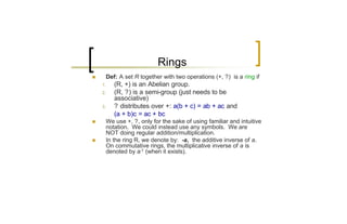 Rings
n        Def: A set R together with two operations (+, ?) is a ring if
    1.      (R, +) is an Abelian group.
    2.      (R, ?) is a semi-group (just needs to be
            associative)
    3.      ? distributes over +: a(b + c) = ab + ac and
            (a + b)c = ac + bc
n        We use +, ?, only for the sake of using familiar and intuitive
         notation. We could instead use any symbols. We are
         NOT doing regular addition/multiplication.
n        In the ring R, we denote by: -a, the additive inverse of a.
         On commutative rings, the multiplicative inverse of a is
         denoted by a-1 (when it exists).
 