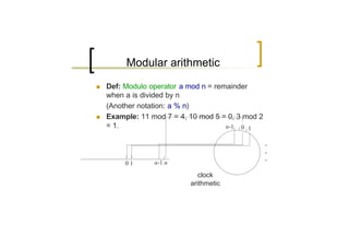 Modular arithmetic
n   Def: Modulo operator a mod n = remainder
    when a is divided by n
    (Another notation: a % n)
n   Example: 11 mod 7 = 4, 10 mod 5 = 0, 3 mod 2
    = 1.                              n-1 0 1

                                                   .
                                                   .
                                                   .
         01      n-1 n

                              clock
                           arithmetic
 