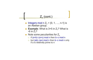 Zn (cont.)

n   Integers mod n Zn = {0, 1, …, n-1} is
    an Abelian group.
n   Example: What is 3+5 in Z7? What is
    -6 in Z7?
n   Note some peculiarities for Zn
    ¡   if (a+b)=(a+c) mod n then b=c mod n
    ¡   but (ab)=(ac) mod n then b=c mod n only
        if a is relatively prime to n
 