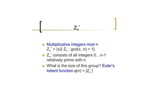 Zn*


n   Multiplicative integers mod n
    Zn* = {x2 Zn : gcd(x, n) = 1}
n   Zn* consists of all integers 0…n-1
    relatively prime with n
n   What is the size of this group? Euler’s
    totient function φ(n) = |Zn*|
 