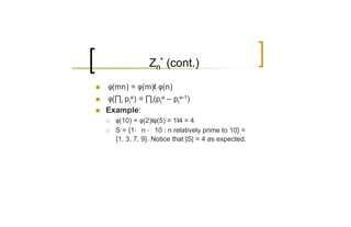 Zn* (cont.)

n   φ(mn) = φ(m)¢ φ(n)
n   φ(∏i pie) = ∏i(pie – pie-1)
n   Example:
    ¡   φ(10) = φ(2)¢φ(5) = 1¢4 = 4
    ¡   S = {1· n · 10 : n relatively prime to 10} =
        {1. 3, 7, 9}. Notice that |S| = 4 as expected.
 