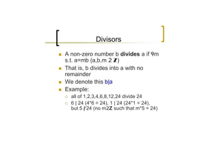 Divisors

n   A non-zero number b divides a if 9m
    s.t. a=mb (a,b,m 2 Z)
n   That is, b divides into a with no
    remainder
n   We denote this b|a
n   Example:
    ¡   all of 1,2,3,4,6,8,12,24 divide 24
    ¡   6 | 24 (4*6 = 24), 1 | 24 (24*1 = 24),
        but 5 | 24 (no m2Z such that m*5 = 24)
 