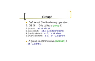 Groups
n  Def: A set G with a binary operation
?: G£ G ! G is called a group if:
1. (closure) ∀ a,b∈G, a?b∈G
2. (associativity) ∀ a,b,c∈G, (a?b)?c=a?(b?c)
4. (identity element) ∃ e∈G, ∀ a∈G, a?e=a
5. (inverse element) ∀ a∈G, ∃ a-1∈G, a?(a-1)=e

n   A group is commutative (Abelian) if
∀ a,b∈G, a?b=b?a
 