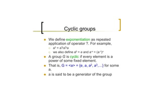 Cyclic groups
n   We define exponentiation as repeated
    application of operator ?. For example,
    ¡   a3 = a?a?a
    ¡   we also define a0 = e and a-n = (a-1)n
n   A group G is cyclic if every element is a
    power of some fixed element.
n   That is, G = <a> = {e, a, a2, a3,…} for some
    a.
n   a is said to be a generator of the group
 