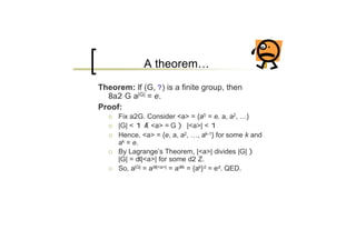 A theorem…
Theorem: If (G, ? ) is a finite group, then
  8a2 G a|G| = e.
Proof:
   ¡   Fix a2G. Consider <a> = {a0 = e, a, a2, …}
   ¡   |G| < 1 Æ <a> = G ) |<a>| < 1
   ¡   Hence, <a> = {e, a, a2, …, ak-1} for some k and
       ak = e.
   ¡   By Lagrange’s Theorem, |<a>| divides |G| )
       |G| = d¢|<a>| for some d2 Z.
   ¡   So, a|G| = ad¢|<a>| = ad¢k = {ak} d = ed. QED.
 