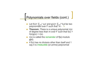 Polynomials over fields (cont.)
n   Let f(x)= ∑i=0n ai xi and g(x)= ∑j=0m bjxj be two
    polynomials over F such that m · n
n   Theorem: There is a unique polynomial r(x)
    of degree less than m over F such that f(x) =
    h(x)g(x) + r(x).
n   r(x) is called the remainder of f(x) modulo
    g(x).
n   if f(x) has no divisors other than itself and 1
    say it is irreducible (or prime) polynomial
 